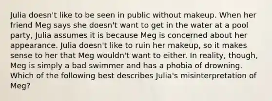 Julia doesn't like to be seen in public without makeup. When her friend Meg says she doesn't want to get in the water at a pool party, Julia assumes it is because Meg is concerned about her appearance. Julia doesn't like to ruin her makeup, so it makes sense to her that Meg wouldn't want to either. In reality, though, Meg is simply a bad swimmer and has a phobia of drowning. Which of the following best describes Julia's misinterpretation of Meg?