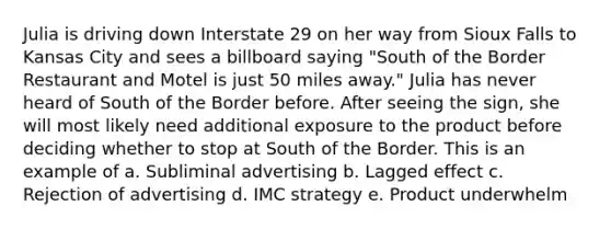 Julia is driving down Interstate 29 on her way from Sioux Falls to Kansas City and sees a billboard saying "South of the Border Restaurant and Motel is just 50 miles away." Julia has never heard of South of the Border before. After seeing the sign, she will most likely need additional exposure to the product before deciding whether to stop at South of the Border. This is an example of a. Subliminal advertising b. Lagged effect c. Rejection of advertising d. IMC strategy e. Product underwhelm