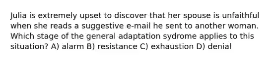 Julia is extremely upset to discover that her spouse is unfaithful when she reads a suggestive e-mail he sent to another woman. Which stage of the general adaptation sydrome applies to this situation? A) alarm B) resistance C) exhaustion D) denial