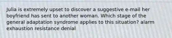 Julia is extremely upset to discover a suggestive e-mail her boyfriend has sent to another woman. Which stage of the general adaptation syndrome applies to this situation? alarm exhaustion resistance denial