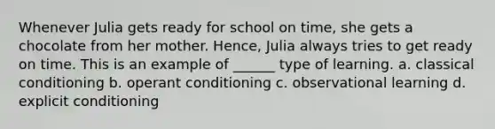 Whenever Julia gets ready for school on time, she gets a chocolate from her mother. Hence, Julia always tries to get ready on time. This is an example of ______ type of learning. a. classical conditioning b. operant conditioning c. observational learning d. explicit conditioning