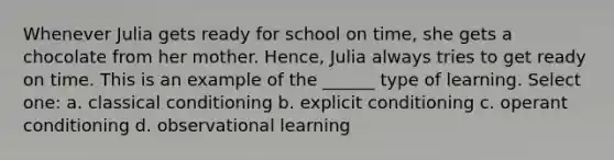 Whenever Julia gets ready for school on time, she gets a chocolate from her mother. Hence, Julia always tries to get ready on time. This is an example of the ______ type of learning. Select one: a. classical conditioning b. explicit conditioning c. operant conditioning d. observational learning