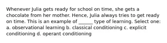 Whenever Julia gets ready for school on time, she gets a chocolate from her mother. Hence, Julia always tries to get ready on time. This is an example of ______ type of learning. Select one: a. observational learning b. classical conditioning c. explicit conditioning d. operant conditioning