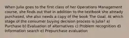 When Julia goes to the first class of her Operations Management course, she finds out that in addition to the textbook she already purchased, she also needs a copy of the book The Goal. At which stage of the consumer buying decision process is Julia? a) Purchase b) Evaluation of alternatives c) Problem recognition d) Information search e) Prepurchase evaluation