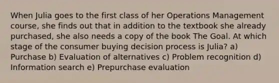 When Julia goes to the first class of her Operations Management course, she finds out that in addition to the textbook she already purchased, she also needs a copy of the book The Goal. At which stage of the consumer buying decision process is Julia? a) Purchase b) Evaluation of alternatives c) Problem recognition d) Information search e) Prepurchase evaluation