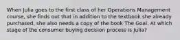 When Julia goes to the first class of her Operations Management course, she finds out that in addition to the textbook she already purchased, she also needs a copy of the book The Goal. At which stage of the consumer buying decision process is Julia?