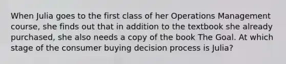 When Julia goes to the first class of her Operations Management course, she finds out that in addition to the textbook she already purchased, she also needs a copy of the book The Goal. At which stage of the consumer buying decision process is Julia?