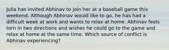 Julia has invited Abhinav to join her at a baseball game this weekend. Although Abhinav would like to go, he has had a difficult week at work and wants to relax at home. Abhinav feels torn in two directions and wishes he could go to the game and relax at home at the same time. Which source of conflict is Abhinav experiencing?