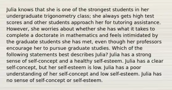 Julia knows that she is one of the strongest students in her undergraduate trigonometry class; she always gets high test scores and other students approach her for tutoring assistance. However, she worries about whether she has what it takes to complete a doctorate in mathematics and feels intimidated by the graduate students she has met, even though her professors encourage her to pursue graduate studies. Which of the following statements best describes Julia? Julia has a strong sense of self-concept and a healthy self-esteem. Julia has a clear self-concept, but her self-esteem is low. Julia has a poor understanding of her self-concept and low self-esteem. Julia has no sense of self-concept or self-esteem.