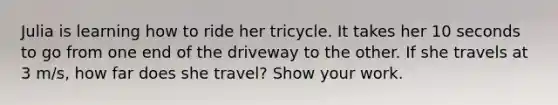 Julia is learning how to ride her tricycle. It takes her 10 seconds to go from one end of the driveway to the other. If she travels at 3 m/s, how far does she travel? Show your work.