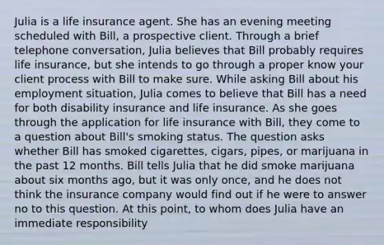 Julia is a life insurance agent. She has an evening meeting scheduled with Bill, a prospective client. Through a brief telephone conversation, Julia believes that Bill probably requires life insurance, but she intends to go through a proper know your client process with Bill to make sure. While asking Bill about his employment situation, Julia comes to believe that Bill has a need for both disability insurance and life insurance. As she goes through the application for life insurance with Bill, they come to a question about Bill's smoking status. The question asks whether Bill has smoked cigarettes, cigars, pipes, or marijuana in the past 12 months. Bill tells Julia that he did smoke marijuana about six months ago, but it was only once, and he does not think the insurance company would find out if he were to answer no to this question. At this point, to whom does Julia have an immediate responsibility