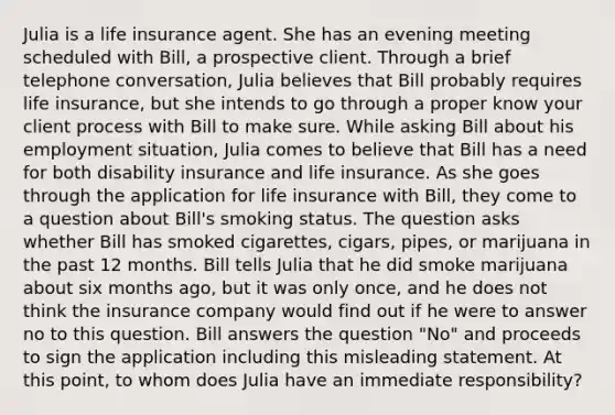 Julia is a life insurance agent. She has an evening meeting scheduled with Bill, a prospective client. Through a brief telephone conversation, Julia believes that Bill probably requires life insurance, but she intends to go through a proper know your client process with Bill to make sure. While asking Bill about his employment situation, Julia comes to believe that Bill has a need for both disability insurance and life insurance. As she goes through the application for life insurance with Bill, they come to a question about Bill's smoking status. The question asks whether Bill has smoked cigarettes, cigars, pipes, or marijuana in the past 12 months. Bill tells Julia that he did smoke marijuana about six months ago, but it was only once, and he does not think the insurance company would find out if he were to answer no to this question. Bill answers the question "No" and proceeds to sign the application including this misleading statement. At this point, to whom does Julia have an immediate responsibility?