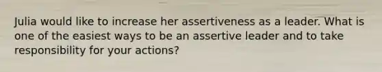 Julia would like to increase her assertiveness as a leader. What is one of the easiest ways to be an assertive leader and to take responsibility for your actions?