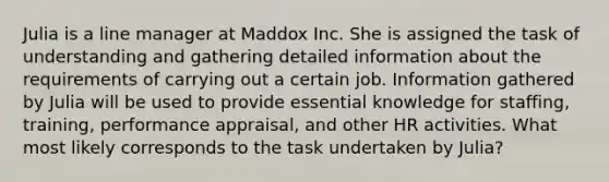 Julia is a line manager at Maddox Inc. She is assigned the task of understanding and gathering detailed information about the requirements of carrying out a certain job. Information gathered by Julia will be used to provide essential knowledge for staffing, training, performance appraisal, and other HR activities. What most likely corresponds to the task undertaken by Julia?