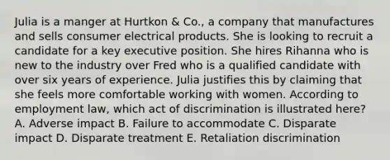 Julia is a manger at Hurtkon & Co., a company that manufactures and sells consumer electrical products. She is looking to recruit a candidate for a key executive position. She hires Rihanna who is new to the industry over Fred who is a qualified candidate with over six years of experience. Julia justifies this by claiming that she feels more comfortable working with women. According to employment law, which act of discrimination is illustrated here? A. Adverse impact B. Failure to accommodate C. Disparate impact D. Disparate treatment E. Retaliation discrimination