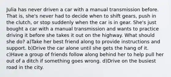 Julia has never driven a car with a manual transmission before. That is, she's never had to decide when to shift gears, push in the clutch, or stop suddenly when the car is in gear. She's just bought a car with a manual transmission and wants to practice driving it before she takes it out on the highway. What should she do? a)Take her best friend along to provide instructions and support. b)Drive the car alone until she gets the hang of it. c)Have a group of friends follow along behind her to help pull her out of a ditch if something goes wrong. d)Drive on the busiest road in the city.