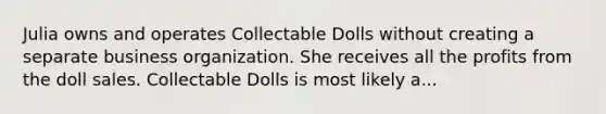 Julia owns and operates Collectable Dolls without creating a separate business organization. She receives all the profits from the doll sales. Collectable Dolls is most likely a...