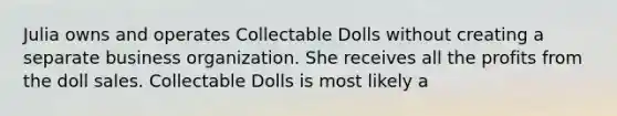 Julia owns and operates Collectable Dolls without creating a separate business organization. She receives all the profits from the doll sales. Collectable Dolls is most likely a​