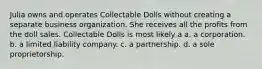 Julia owns and operates Collectable Dolls without creating a separate business organization. She receives all the profits from the doll sales. Collectable Dolls is most likely a​ a. a corporation. b. ​a limited liability company. c. ​a partnership. d. ​a sole proprietorship.