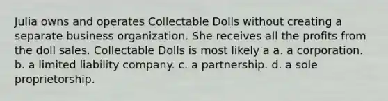 Julia owns and operates Collectable Dolls without creating a separate business organization. She receives all the profits from the doll sales. Collectable Dolls is most likely a​ a. a corporation. b. ​a limited liability company. c. ​a partnership. d. ​a sole proprietorship.