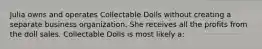 Julia owns and operates Collectable Dolls without creating a separate business organization. She receives all the profits from the doll sales. Collectable Dolls is most likely a: