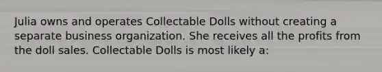 Julia owns and operates Collectable Dolls without creating a separate business organization. She receives all the profits from the doll sales. Collectable Dolls is most likely a: