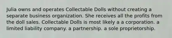 Julia owns and operates Collectable Dolls without creating a separate business organization. She receives all the profits from the doll sales. Collectable Dolls is most likely a​ ​a corporation. ​a limited liability company. ​a partnership. ​a sole proprietorship.