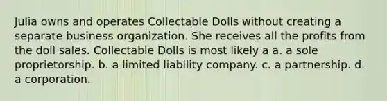 Julia owns and operates Collectable Dolls without creating a separate business organization. She receives all the profits from the doll sales. Collectable Dolls is most likely a​ a. a sole proprietorship. b. a limited liability company. c. a partnership. d. a corporation.