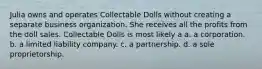 Julia owns and operates Collectable Dolls without creating a separate business organization. She receives all the profits from the doll sales. Collectable Dolls is most likely a​ a. ​a corporation. b. ​a limited liability company. c. ​a partnership. d. ​a sole proprietorship.