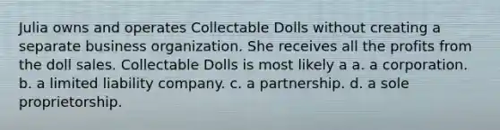 Julia owns and operates Collectable Dolls without creating a separate business organization. She receives all the profits from the doll sales. Collectable Dolls is most likely a​ a. ​a corporation. b. ​a limited liability company. c. ​a partnership. d. ​a sole proprietorship.