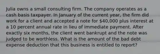 Julia owns a small consulting firm. The company operates as a cash basis taxpayer. In January of the current year, the firm did work for a client and accepted a note for 40,000 plus interest at a 10 percent annual rate in lieu of immediate payment. After exactly six months, the client went bankrupt and the note was judged to be worthless. What is the amount of the bad debt expense deduction that this business is entitled to report?