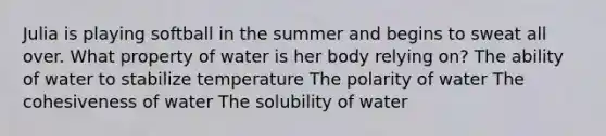 Julia is playing softball in the summer and begins to sweat all over. What property of water is her body relying on? The ability of water to stabilize temperature The polarity of water The cohesiveness of water The solubility of water