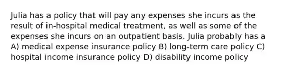 Julia has a policy that will pay any expenses she incurs as the result of in-hospital medical treatment, as well as some of the expenses she incurs on an outpatient basis. Julia probably has a A) medical expense insurance policy B) long-term care policy C) hospital income insurance policy D) disability income policy