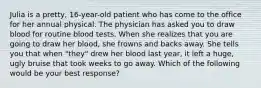 Julia is a pretty, 16-year-old patient who has come to the office for her annual physical. The physician has asked you to draw blood for routine blood tests. When she realizes that you are going to draw her blood, she frowns and backs away. She tells you that when "they" drew her blood last year, it left a huge, ugly bruise that took weeks to go away. Which of the following would be your best response?