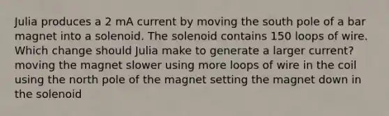 Julia produces a 2 mA current by moving the south pole of a bar magnet into a solenoid. The solenoid contains 150 loops of wire. Which change should Julia make to generate a larger current? moving the magnet slower using more loops of wire in the coil using the north pole of the magnet setting the magnet down in the solenoid