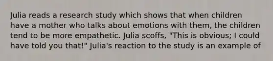 Julia reads a research study which shows that when children have a mother who talks about emotions with them, the children tend to be more empathetic. Julia scoffs, "This is obvious; I could have told you that!" Julia's reaction to the study is an example of