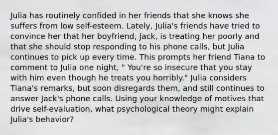 Julia has routinely confided in her friends that she knows she suffers from low self-esteem. Lately, Julia's friends have tried to convince her that her boyfriend, Jack, is treating her poorly and that she should stop responding to his phone calls, but Julia continues to pick up every time. This prompts her friend Tiana to comment to Julia one night, " You're so insecure that you stay with him even though he treats you horribly." Julia considers Tiana's remarks, but soon disregards them, and still continues to answer Jack's phone calls. Using your knowledge of motives that drive self-evaluation, what psychological theory might explain Julia's behavior?