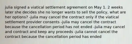 julia signed a viatical settlement agreement on May 1. 2 weeks later she decides she no longer wants to sell the policy, what are her options? -julia may cancel the contract only if the viatical settlement provider consents -julia may cancel the contract because the cancellation period has not ended -julia may cancel and contract and keep any proceeds -julia cannot cancel the contract because the cancellation period has ended