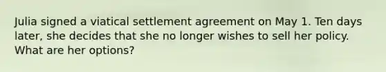 Julia signed a viatical settlement agreement on May 1. Ten days later, she decides that she no longer wishes to sell her policy. What are her options?