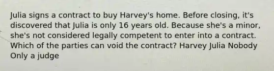 Julia signs a contract to buy Harvey's home. Before closing, it's discovered that Julia is only 16 years old. Because she's a minor, she's not considered legally competent to enter into a contract. Which of the parties can void the contract? Harvey Julia Nobody Only a judge