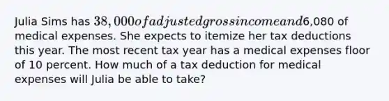 Julia Sims has 38,000 of adjusted gross income and6,080 of medical expenses. She expects to itemize her tax deductions this year. The most recent tax year has a medical expenses floor of 10 percent. How much of a tax deduction for medical expenses will Julia be able to take?