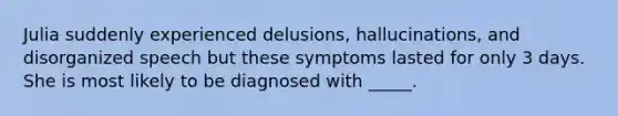 Julia suddenly experienced delusions, hallucinations, and disorganized speech but these symptoms lasted for only 3 days. She is most likely to be diagnosed with _____.