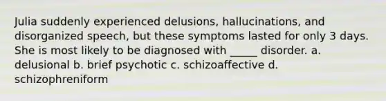 Julia suddenly experienced delusions, hallucinations, and disorganized speech, but these symptoms lasted for only 3 days. She is most likely to be diagnosed with _____ disorder. a. delusional b. brief psychotic c. schizoaffective d. schizophreniform