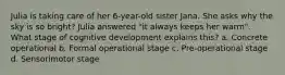 Julia is taking care of her 6-year-old sister Jana. She asks why the sky is so bright? Julia answered "it always keeps her warm". What stage of cognitive development explains this? a. Concrete operational b. Formal operational stage c. Pre-operational stage d. Sensorimotor stage