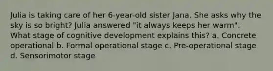 Julia is taking care of her 6-year-old sister Jana. She asks why the sky is so bright? Julia answered "it always keeps her warm". What stage of cognitive development explains this? a. Concrete operational b. Formal operational stage c. Pre-operational stage d. Sensorimotor stage