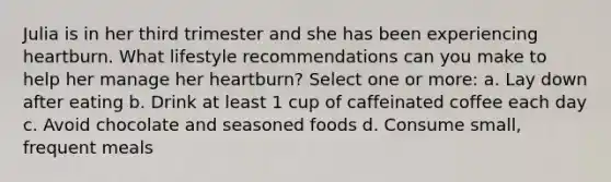 Julia is in her third trimester and she has been experiencing heartburn. What lifestyle recommendations can you make to help her manage her heartburn? Select one or more: a. Lay down after eating b. Drink at least 1 cup of caffeinated coffee each day c. Avoid chocolate and seasoned foods d. Consume small, frequent meals