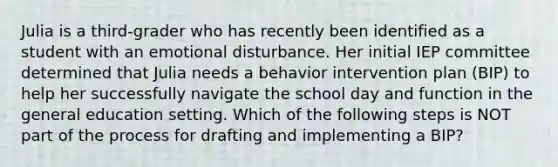 Julia is a third-grader who has recently been identified as a student with an emotional disturbance. Her initial IEP committee determined that Julia needs a behavior intervention plan (BIP) to help her successfully navigate the school day and function in the general education setting. Which of the following steps is NOT part of the process for drafting and implementing a BIP?