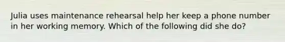 Julia uses maintenance rehearsal help her keep a phone number in her working memory. Which of the following did she do?