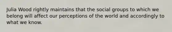 Julia Wood rightly maintains that the social groups to which we belong will affect our perceptions of the world and accordingly to what we know.