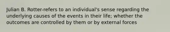 Julian B. Rotter-refers to an individual's sense regarding the underlying causes of the events in their life; whether the outcomes are controlled by them or by external forces